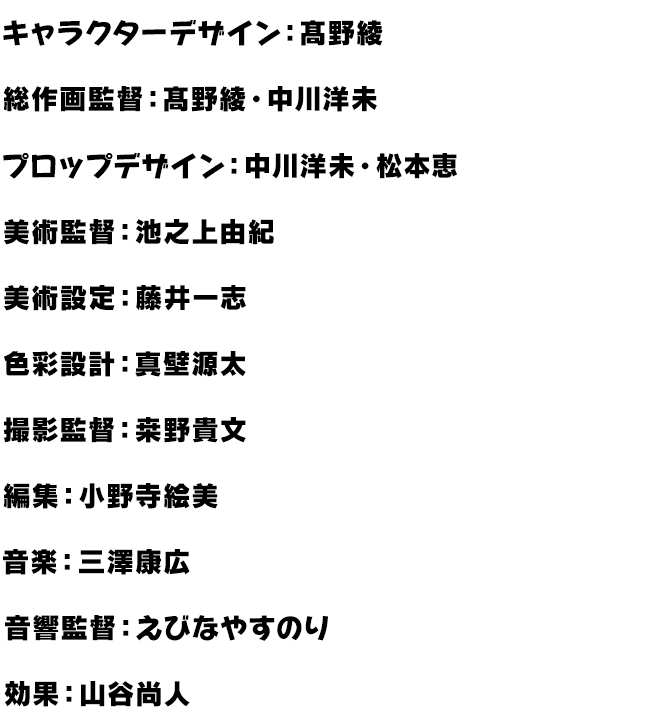 脚本：あおしまたかし・杉原研二・子安秀明・鴻野貴光、キャラクターデザイン：高野綾、総作画監督：高野綾・中川洋未、プロップデザイン中川洋未・松本恵、美術監督：池ノ上由紀、色彩設計：真壁源太、撮影監督：桒野貴文、編集：小野寺絵美