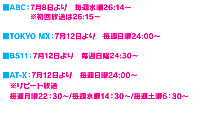 
ABC　7月8日より　毎週水曜26:14～
TOKYO MX　7月12日より　毎週日曜24:00～
BS11　7月12日より　毎週日曜24:30～
AT-X　7月12日より　毎週日曜24:00～
※リピート放送　毎週月曜22：30～/毎週水曜14：30～/毎週土曜6：30～